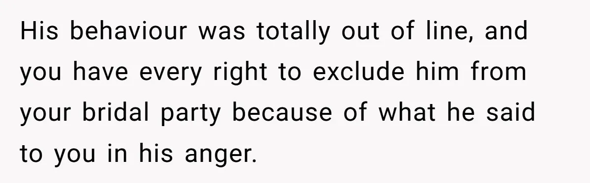 His behaviour was totally out of line, and you have every right to exclude him from your bridal party because of what he said to you in his anger.