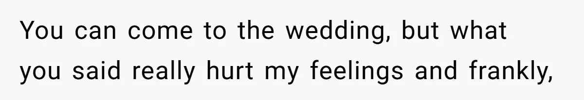 You can come to the wedding, but what you said really hurt my feelings and frankly,