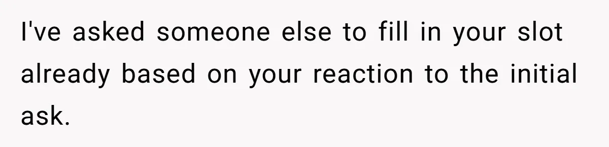 I've asked someone else to fill in your slot already based on your reaction to the initial ask.