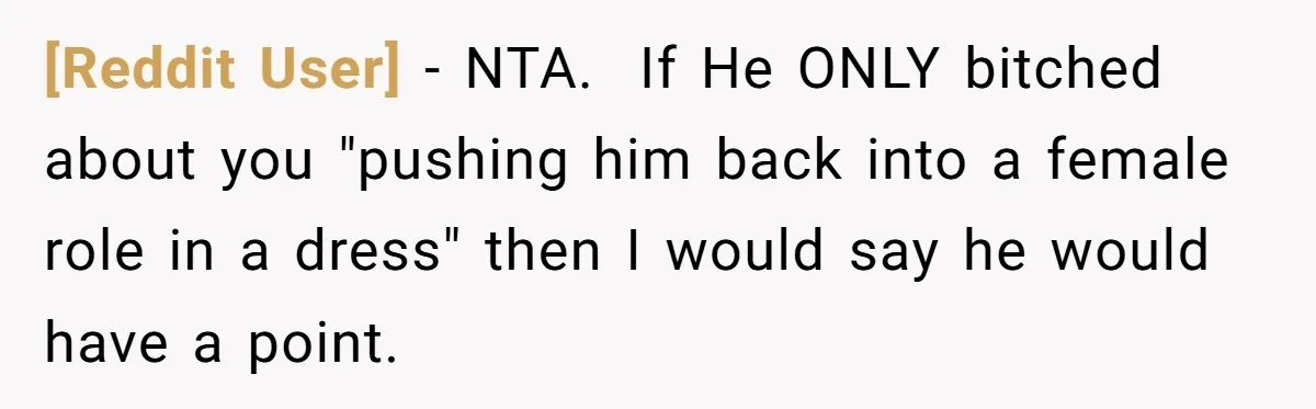 [Reddit User] − NTA. ​ If He ONLY bitched about you "pushing him back into a female role in a dress" then I would say he would have a point.