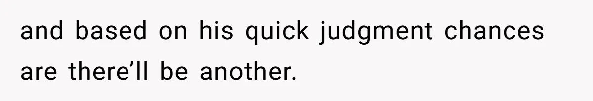 and based on his quick judgment chances are there’ll be another.