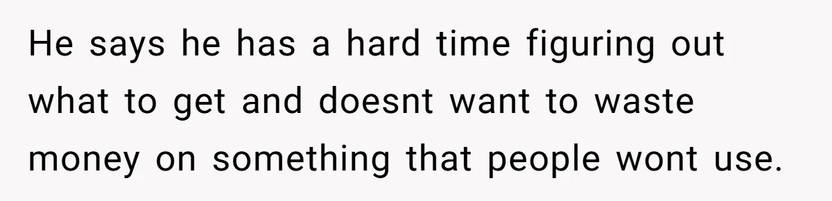 He says he has a hard time figuring out what to get and doesnt want to waste money on something that people wont use.