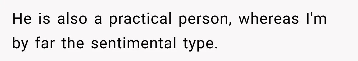 He is also a practical person, whereas I'm by far the sentimental type.