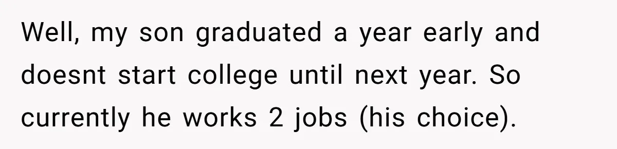 Well, my son graduated a year early and doesnt start college until next year. So currently he works 2 jobs (his choice).