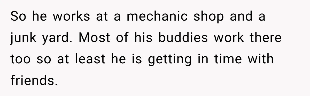 So he works at a mechanic shop and a junk yard. Most of his buddies work there too so at least he is getting in time with friends.