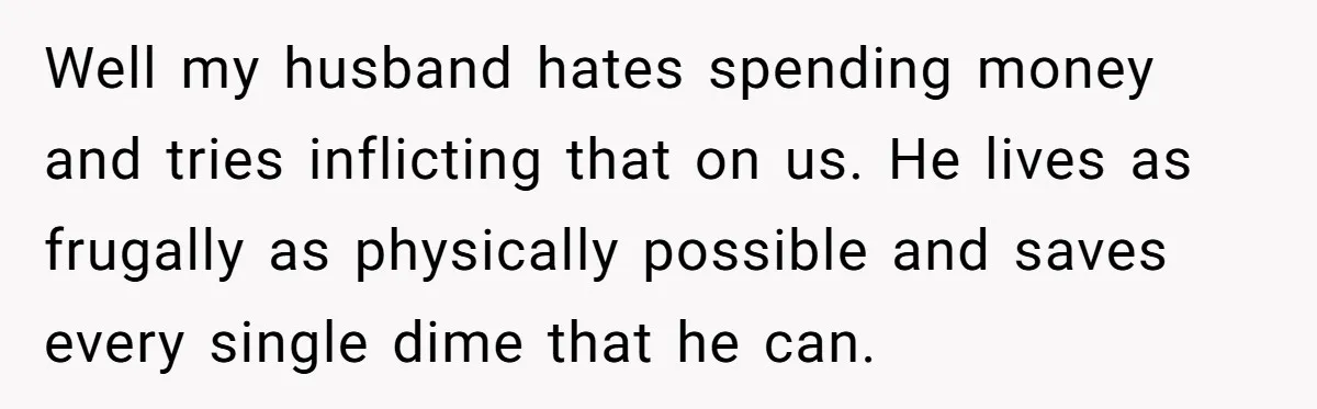 Well my husband hates spending money and tries inflicting that on us. He lives as frugally as physically possible and saves every single dime that he can.