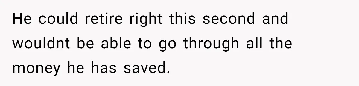 He could retire right this second and wouldnt be able to go through all the money he has saved.