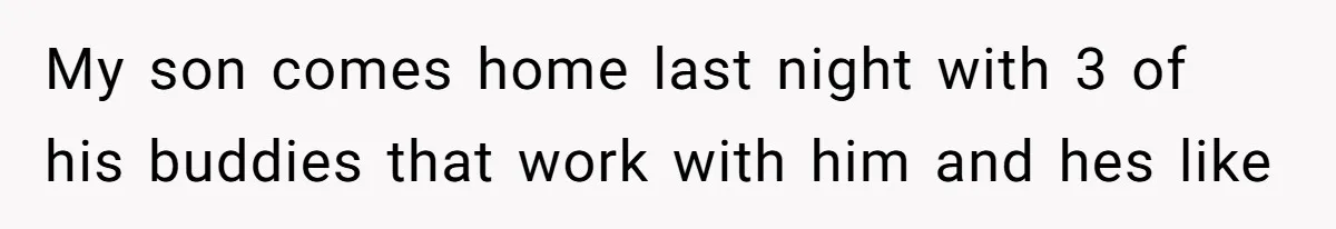 My son comes home last night with 3 of his buddies that work with him and hes like