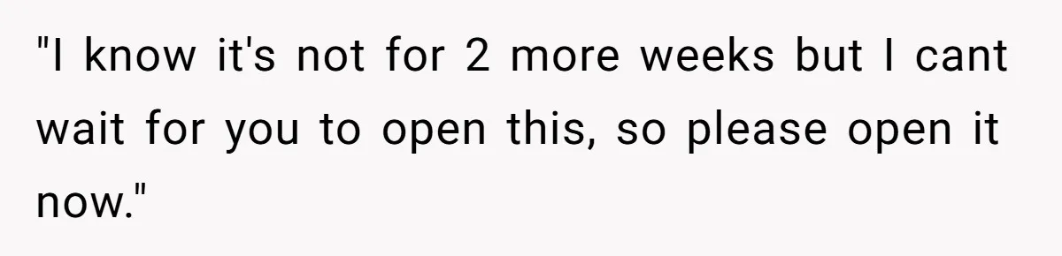 "I know it's not for 2 more weeks but I cant wait for you to open this, so please open it now."