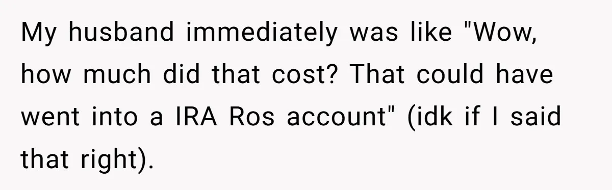 My husband immediately was like "Wow, how much did that cost? That could have went into a IRA Ros account" (idk if I said that right).