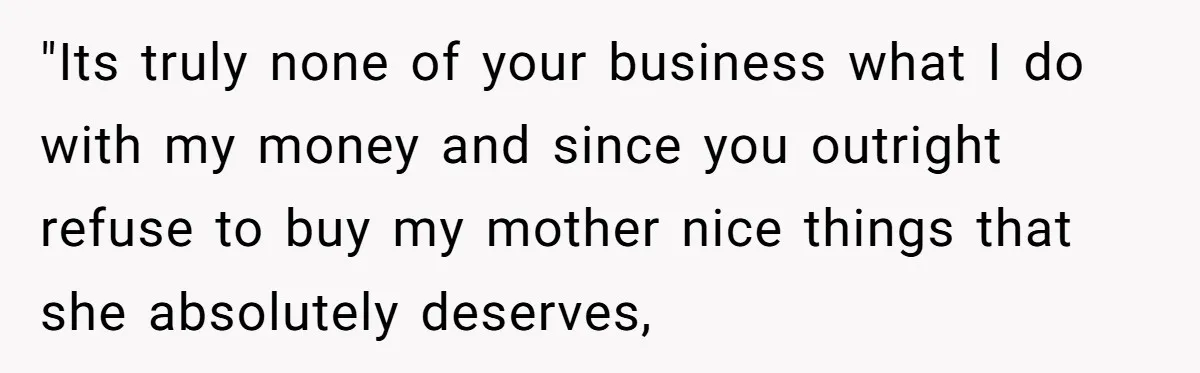 "Its truly none of your business what I do with my money and since you outright refuse to buy my mother nice things that she absolutely deserves,