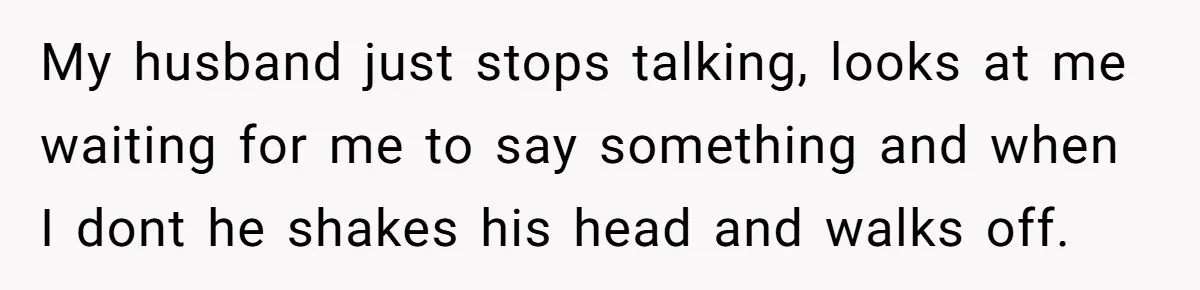 My husband just stops talking, looks at me waiting for me to say something and when I dont he shakes his head and walks off.