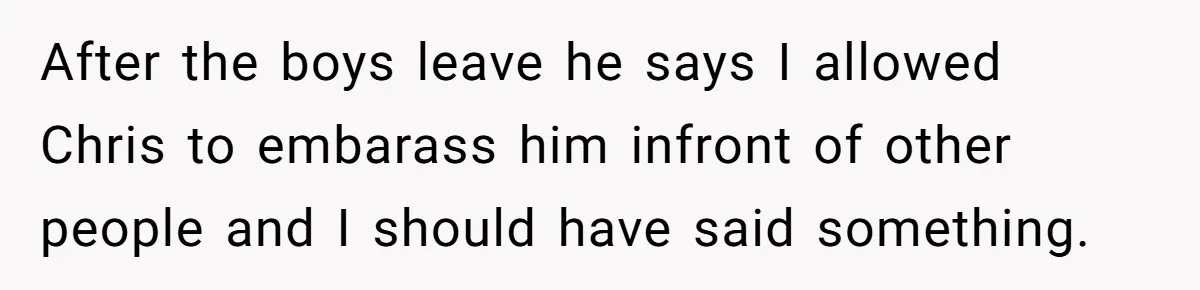After the boys leave he says I allowed Chris to embarass him infront of other people and I should have said something.