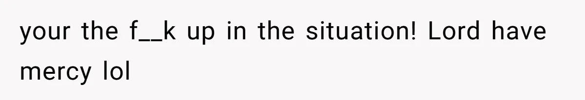 your the f__k up in the situation! Lord have mercy lol
