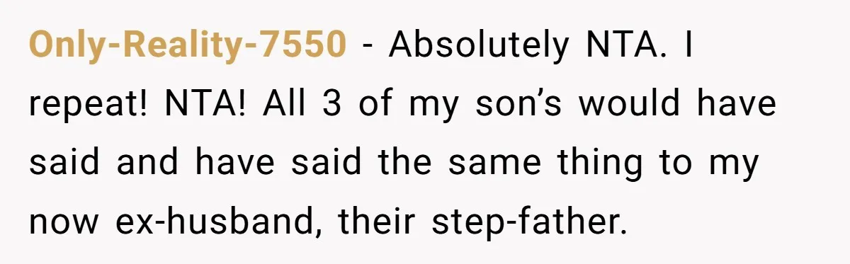 Only-Reality-7550 − Absolutely NTA. I repeat! NTA! All 3 of my son’s would have said and have said the same thing to my now ex-husband, their step-father.