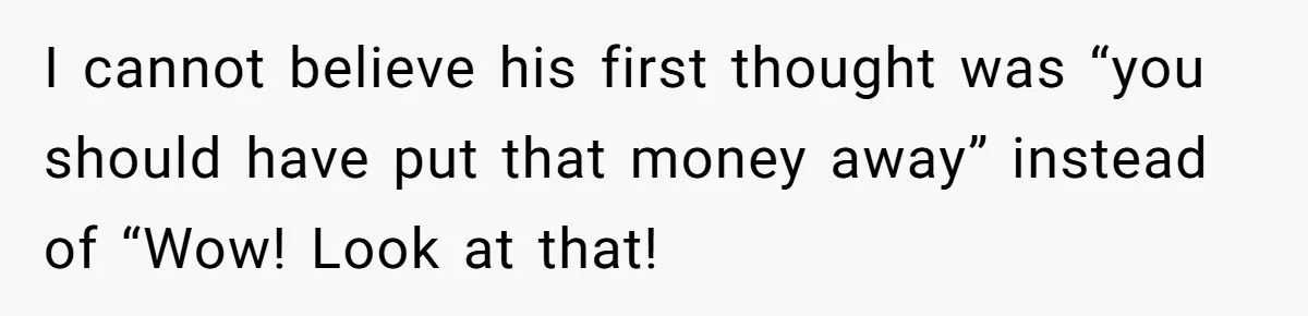 I cannot believe his first thought was “you should have put that money away” instead of “Wow! Look at that!