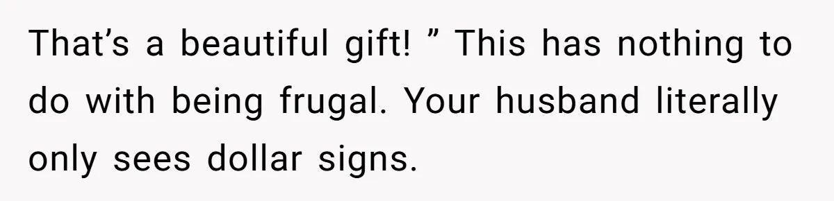That’s a beautiful gift! ” This has nothing to do with being frugal. Your husband literally only sees dollar signs.