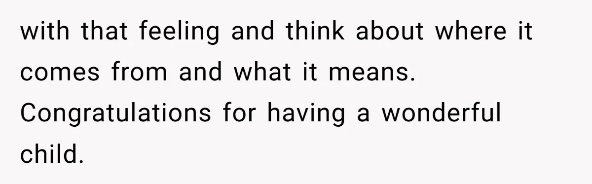 with that feeling and think about where it comes from and what it means. Congratulations for having a wonderful child.