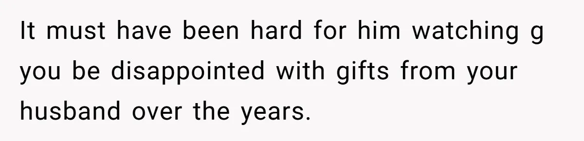 It must have been hard for him watching g you be disappointed with gifts from your husband over the years.
