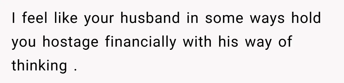 I feel like your husband in some ways hold you hostage financially with his way of thinking .