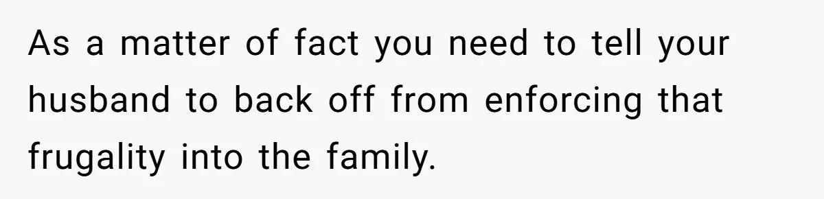 As a matter of fact you need to tell your husband to back off from enforcing that frugality into the family.