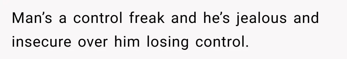 Man’s a control freak and he’s jealous and insecure over him losing control.