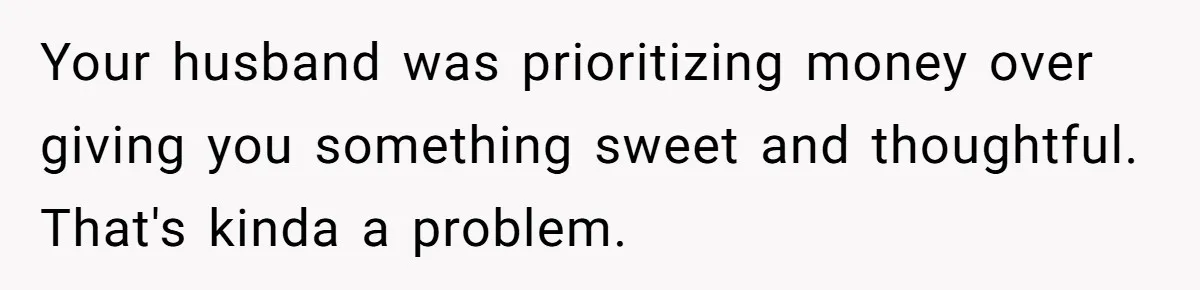 Your husband was prioritizing money over giving you something sweet and thoughtful. That's kinda a problem.