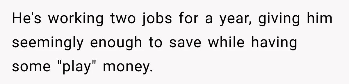 He's working two jobs for a year, giving him seemingly enough to save while having some "play" money.