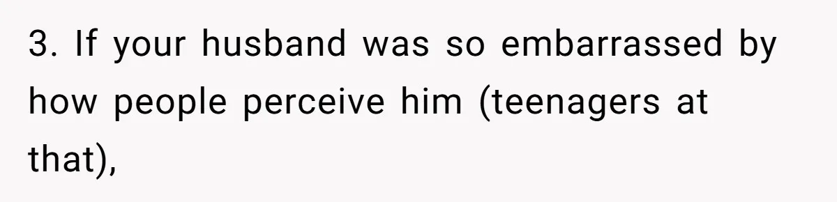 3. If your husband was so embarrassed by how people perceive him (teenagers at that),