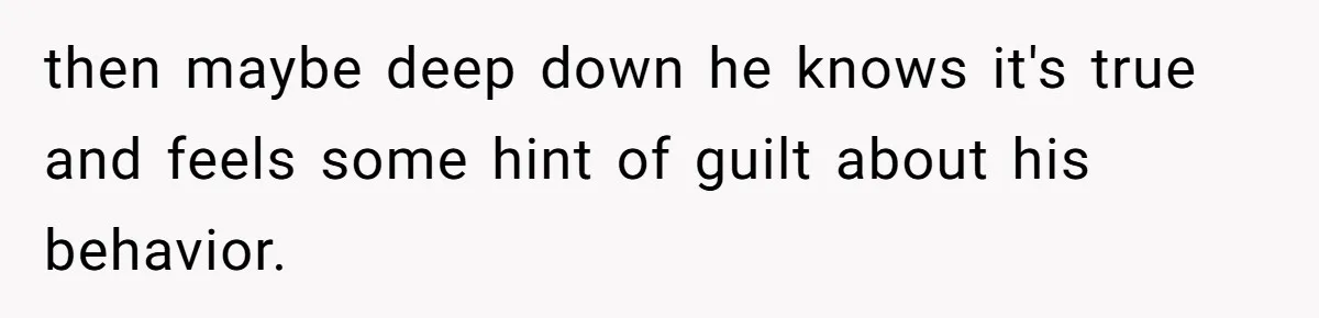 then maybe deep down he knows it's true and feels some hint of guilt about his behavior.