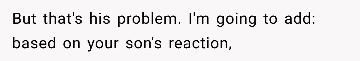 But that's his problem. I'm going to add: based on your son's reaction,