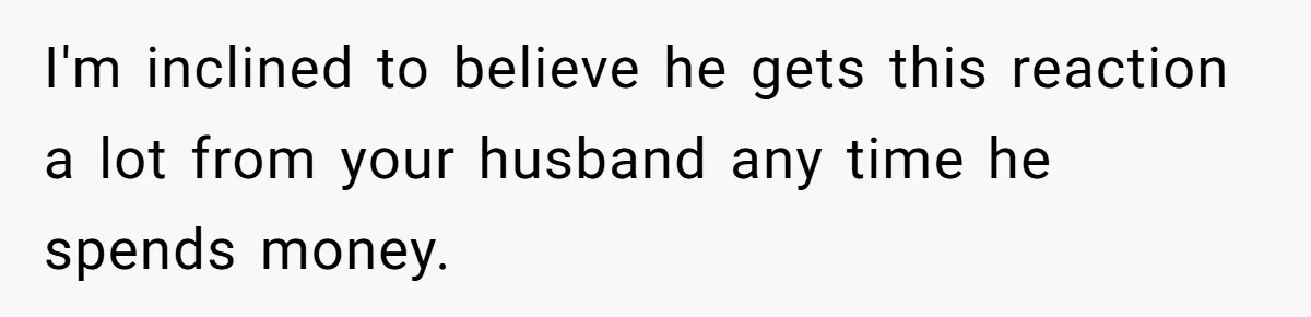 I'm inclined to believe he gets this reaction a lot from your husband any time he spends money.
