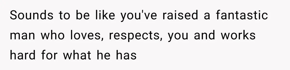 Sounds to be like you've raised a fantastic man who loves, respects, you and works hard for what he has