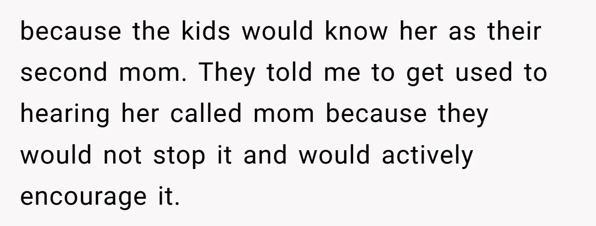 because the kids would know her as their second mom. They told me to get used to hearing her called mom because they would not stop it and would actively...
