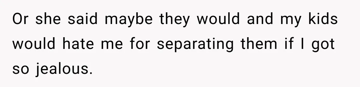 Or she said maybe they would and my kids would hate me for separating them if I got so jealous.