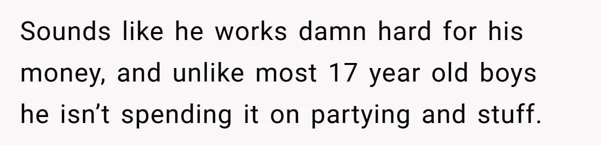 Sounds like he works damn hard for his money, and unlike most 17 year old boys he isn’t spending it on partying and stuff.