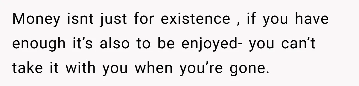 Money isnt just for existence , if you have enough it’s also to be enjoyed- you can’t take it with you when you’re gone.