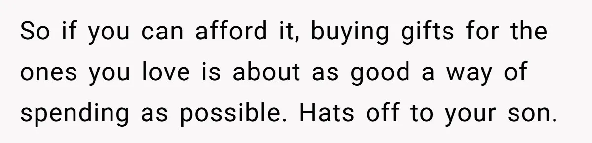 So if you can afford it, buying gifts for the ones you love is about as good a way of spending as possible. Hats off to your son.