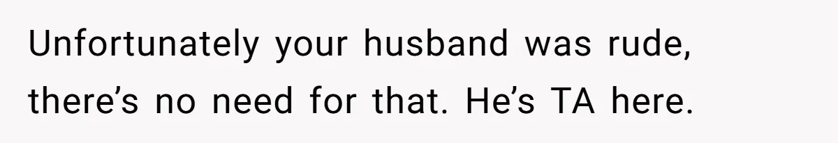 Unfortunately your husband was rude, there’s no need for that. He’s TA here.