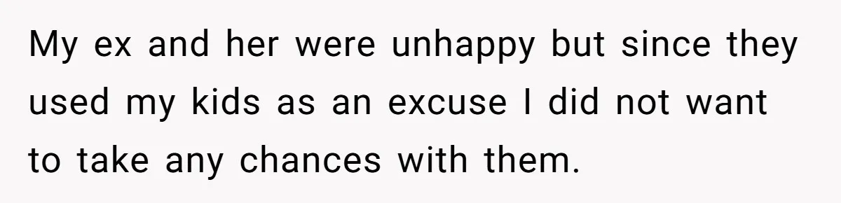 My ex and her were unhappy but since they used my kids as an excuse I did not want to take any chances with them.