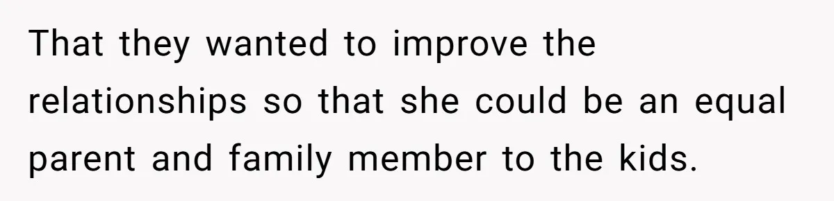 That they wanted to improve the relationships so that she could be an equal parent and family member to the kids.
