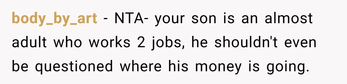 body_by_art − NTA- your son is an almost adult who works 2 jobs, he shouldn't even be questioned where his money is going.