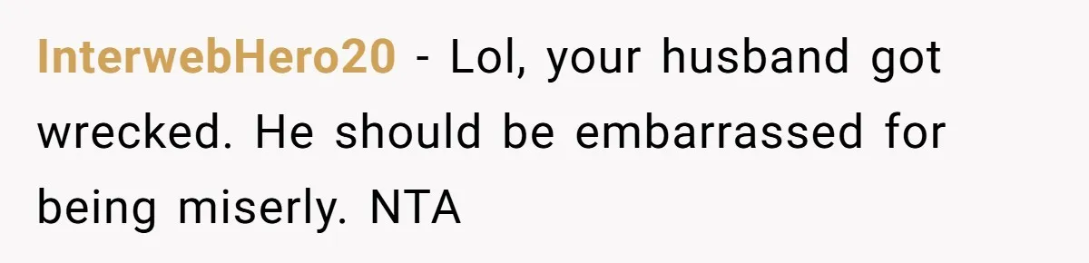 InterwebHero20 − Lol, your husband got wrecked. He should be embarrassed for being miserly. NTA
