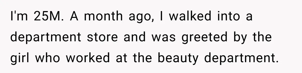 I'm 25M. A month ago, I walked into a department store and was greeted by the girl who worked at the beauty department.