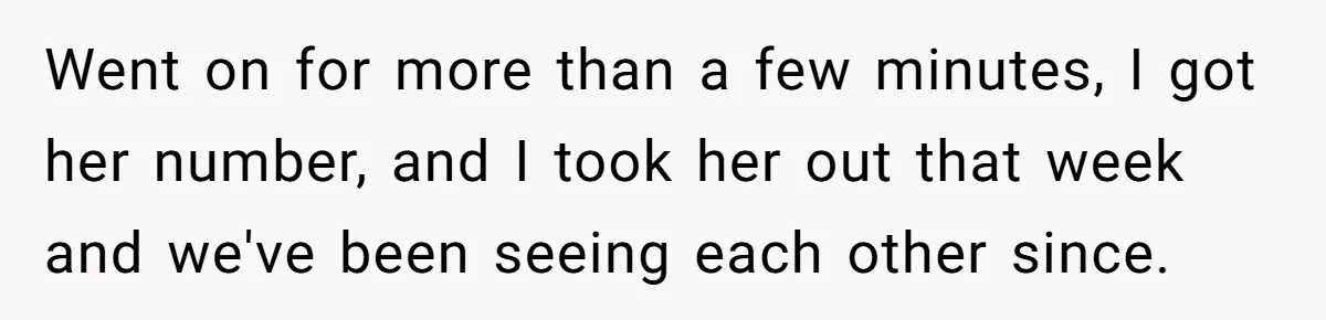 Went on for more than a few minutes, I got her number, and I took her out that week and we've been seeing each other since.