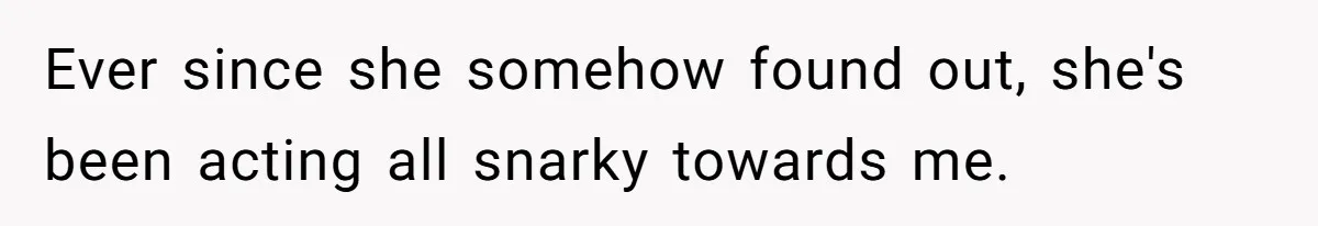 Ever since she somehow found out, she's been acting all snarky towards me.