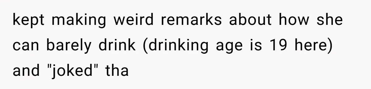kept making weird remarks about how she can barely drink (drinking age is 19 here) and "joked" tha