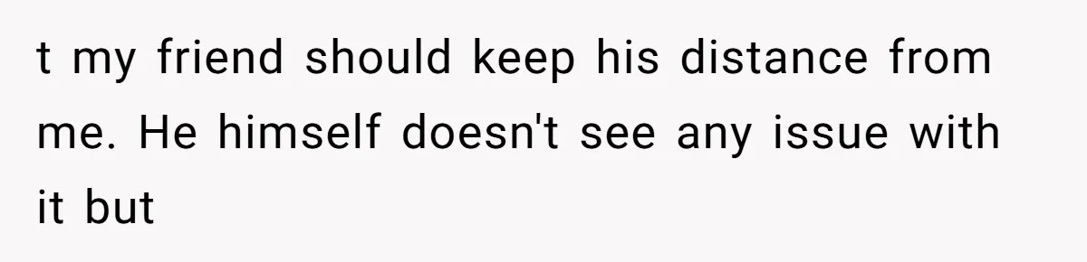 t my friend should keep his distance from me. He himself doesn't see any issue with it but