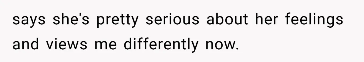 says she's pretty serious about her feelings and views me differently now.