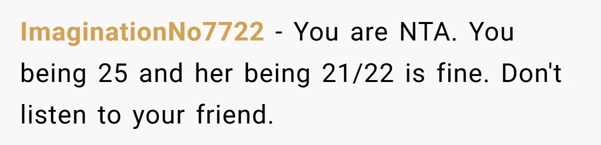 ImaginationNo7722 − You are NTA. You being 25 and her being 21/22 is fine. Don't listen to your friend.